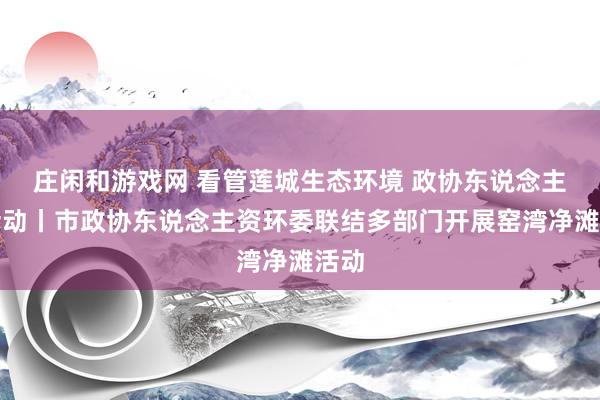 庄闲和游戏网 看管莲城生态环境 政协东说念主在活动丨市政协东说念主资环委联结多部门开展窑湾净滩活动