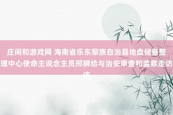 庄闲和游戏网 海南省乐东黎族自治县地盘储备整理中心使命主说念主员邢狮给与治安审查和监察走访