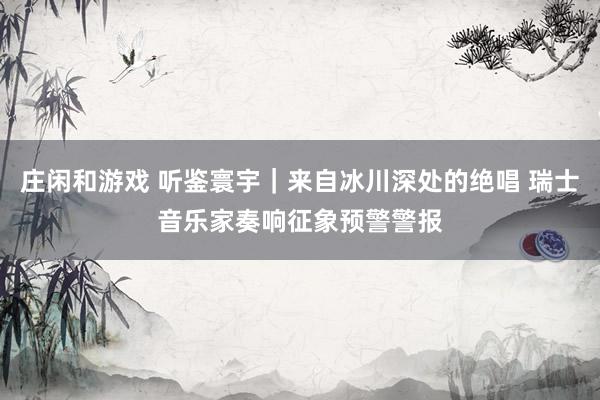 庄闲和游戏 听鉴寰宇｜来自冰川深处的绝唱 瑞士音乐家奏响征象预警警报