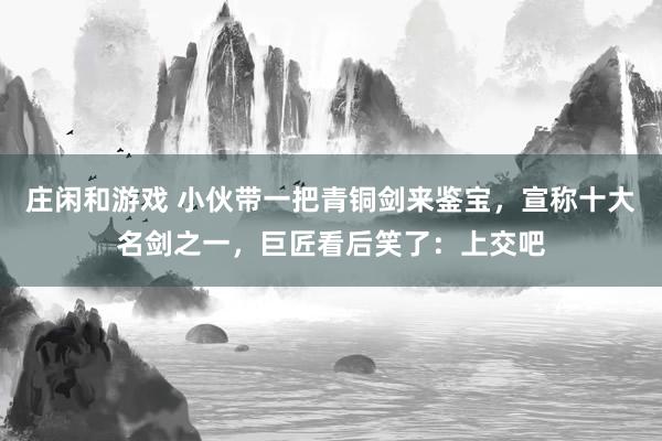 庄闲和游戏 小伙带一把青铜剑来鉴宝，宣称十大名剑之一，巨匠看后笑了：上交吧