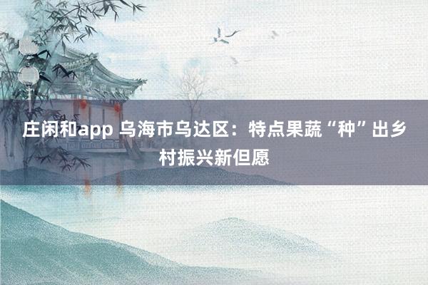 庄闲和app 乌海市乌达区：特点果蔬“种”出乡村振兴新但愿