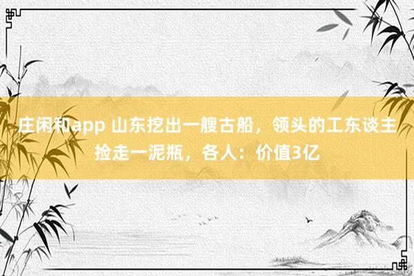 庄闲和app 山东挖出一艘古船，领头的工东谈主捡走一泥瓶，各人：价值3亿