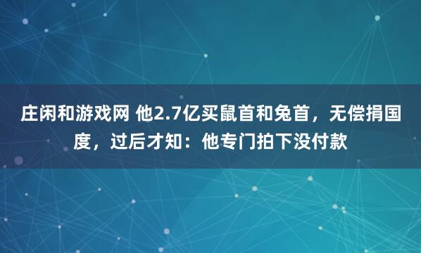 庄闲和游戏网 他2.7亿买鼠首和兔首，无偿捐国度，过后才知：他专门拍下没付款