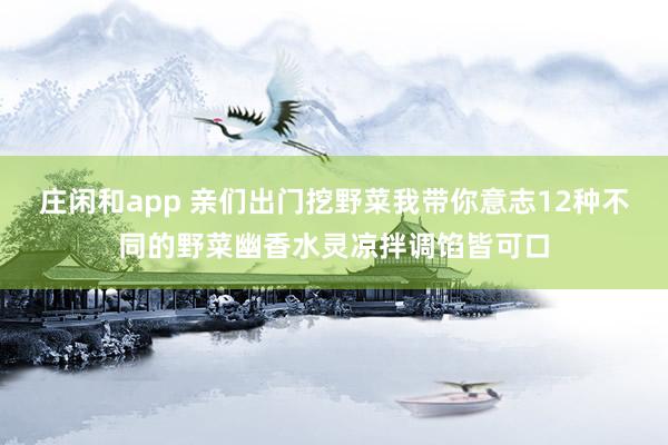 庄闲和app 亲们出门挖野菜我带你意志12种不同的野菜幽香水灵凉拌调馅皆可口