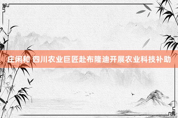 庄闲和 四川农业巨匠赴布隆迪开展农业科技补助