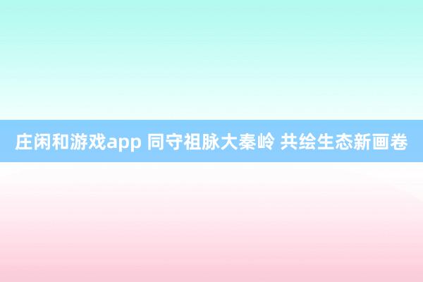 庄闲和游戏app 同守祖脉大秦岭 共绘生态新画卷