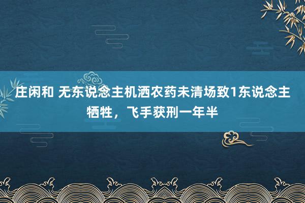 庄闲和 无东说念主机洒农药未清场致1东说念主牺牲，飞手获刑一年半