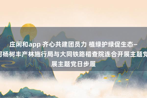 庄闲和app 齐心共建团员力 植绿护绿促生态——桑干河杨树丰产林施行局与大同铁路稽查院连合开展主题党日步履