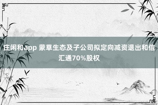 庄闲和app 蒙草生态及子公司拟定向减资退出和信汇通70%股权