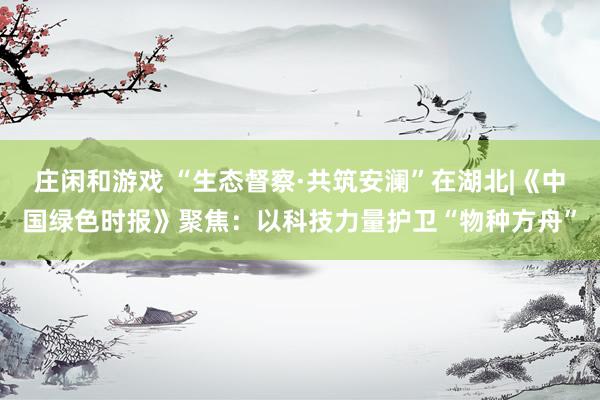 庄闲和游戏 “生态督察·共筑安澜”在湖北|《中国绿色时报》聚焦：以科技力量护卫“物种方舟”