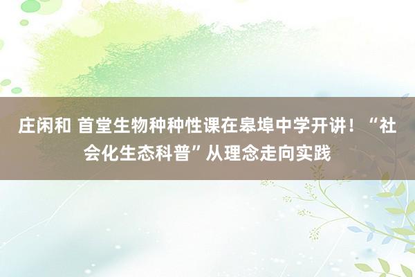庄闲和 首堂生物种种性课在皋埠中学开讲！“社会化生态科普”从理念走向实践