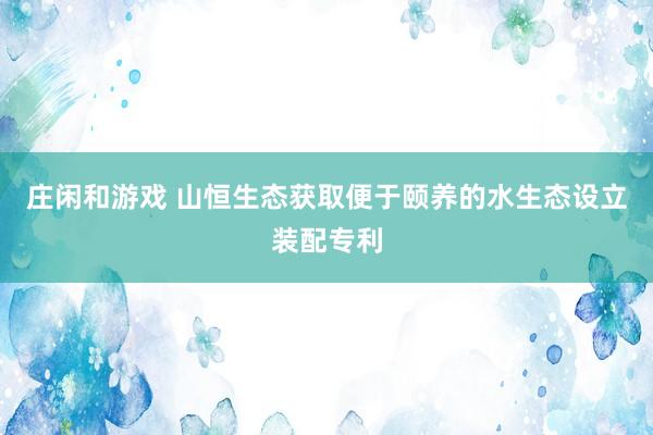 庄闲和游戏 山恒生态获取便于颐养的水生态设立装配专利