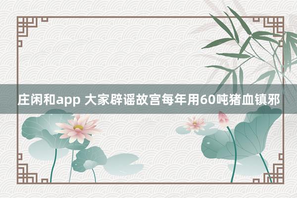 庄闲和app 大家辟谣故宫每年用60吨猪血镇邪