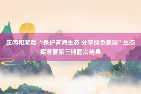 庄闲和游戏 “保护青海生态 分享绿色家园”生态探索营第三期圆满结果