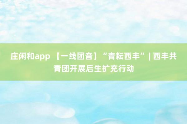 庄闲和app 【一线团音】“青耘西丰” | 西丰共青团开展后生扩充行动