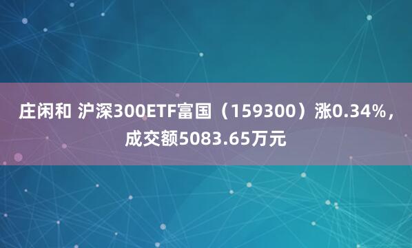 庄闲和 沪深300ETF富国（159300）涨0.34%，成交额5083.65万元