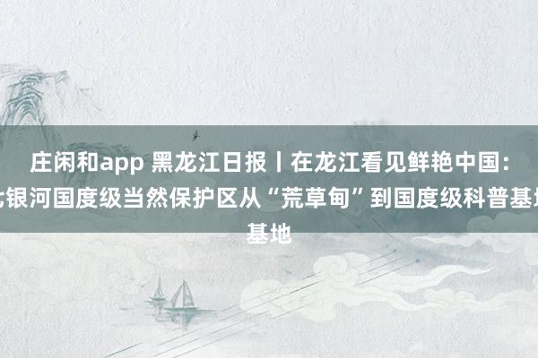 庄闲和app 黑龙江日报丨在龙江看见鲜艳中国：七银河国度级当然保护区从“荒草甸”到国度级科普基地