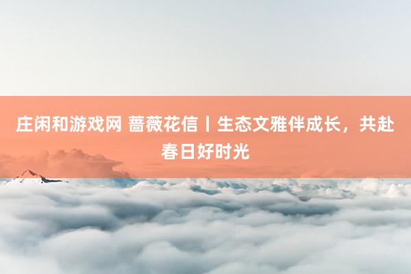 庄闲和游戏网 蔷薇花信丨生态文雅伴成长，共赴春日好时光
