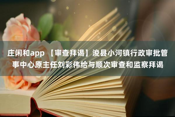 庄闲和app 【审查拜谒】浚县小河镇行政审批管事中心原主任刘彩伟给与顺次审查和监察拜谒
