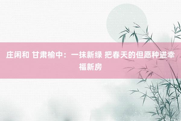 庄闲和 甘肃榆中：一抹新绿 把春天的但愿种进幸福新房