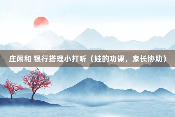 庄闲和 银行搭理小打听（娃的功课，家长协助）