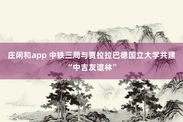 庄闲和app 中铁三局与贾拉拉巴德国立大学共建“中吉友谊林”