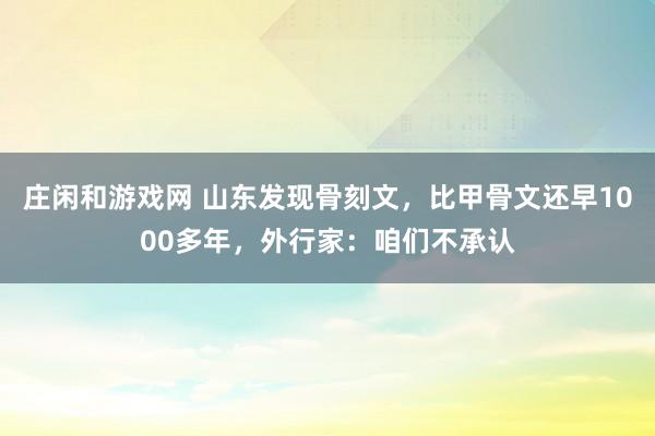 庄闲和游戏网 山东发现骨刻文，比甲骨文还早1000多年，外行家：咱们不承认