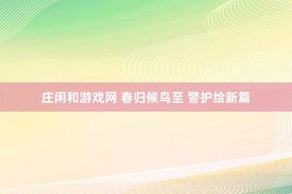 庄闲和游戏网 春归候鸟至 警护绘新篇