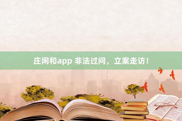 庄闲和app 非法过问，立案走访！