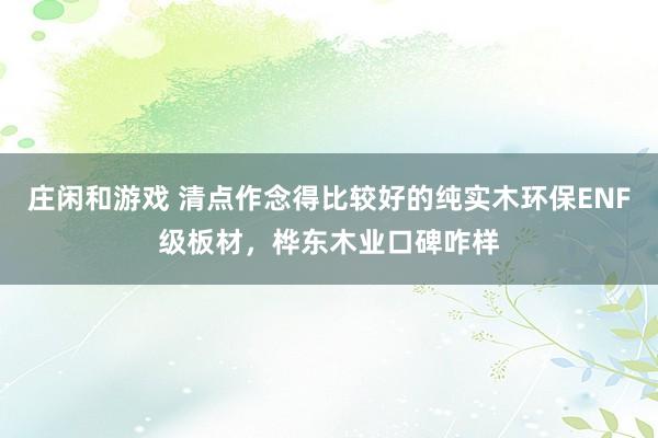 庄闲和游戏 清点作念得比较好的纯实木环保ENF级板材，桦东木业口碑咋样