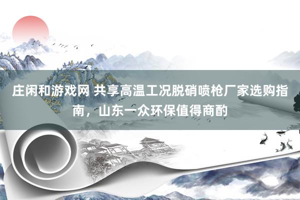 庄闲和游戏网 共享高温工况脱硝喷枪厂家选购指南，山东一众环保值得商酌