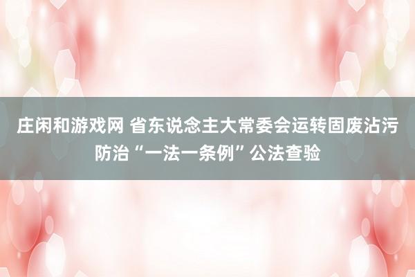 庄闲和游戏网 省东说念主大常委会运转固废沾污防治“一法一条例”公法查验