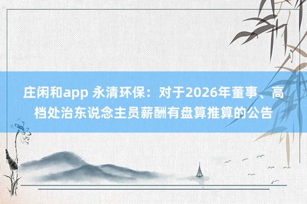 庄闲和app 永清环保：对于2026年董事、高档处治东说念主员薪酬有盘算推算的公告