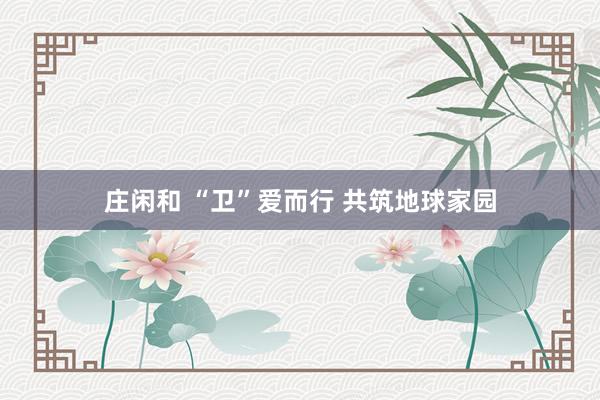 庄闲和 “卫”爱而行 共筑地球家园