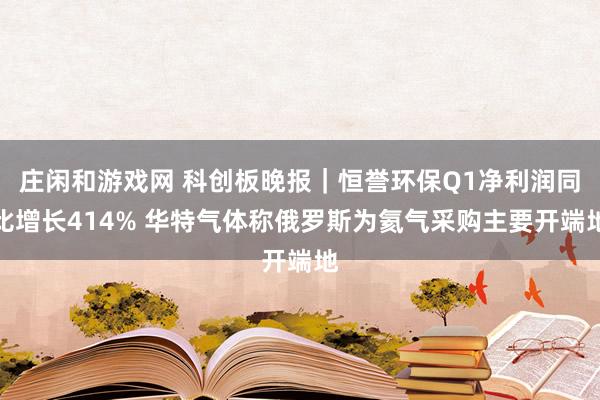 庄闲和游戏网 科创板晚报｜恒誉环保Q1净利润同比增长414% 华特气体称俄罗斯为氦气采购主要开端地