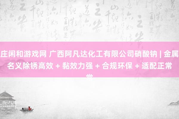 庄闲和游戏网 广西阿凡达化工有限公司硝酸钠 | 金属名义除锈高效 + 黏效力强 + 合规环保 + 适配正常