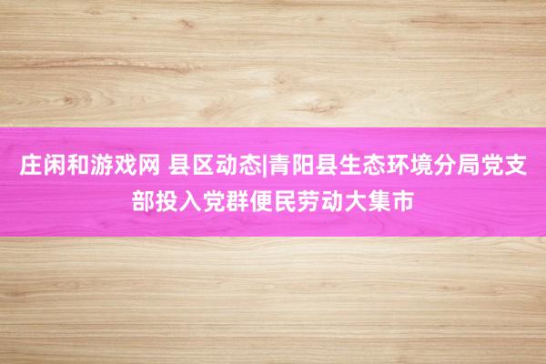 庄闲和游戏网 县区动态|青阳县生态环境分局党支部投入党群便民劳动大集市