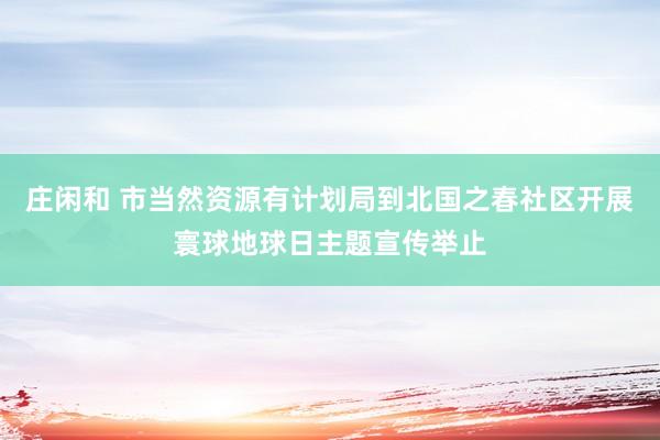 庄闲和 市当然资源有计划局到北国之春社区开展寰球地球日主题宣传举止