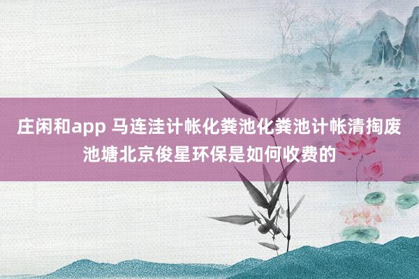 庄闲和app 马连洼计帐化粪池化粪池计帐清掏废池塘北京俊星环保是如何收费的