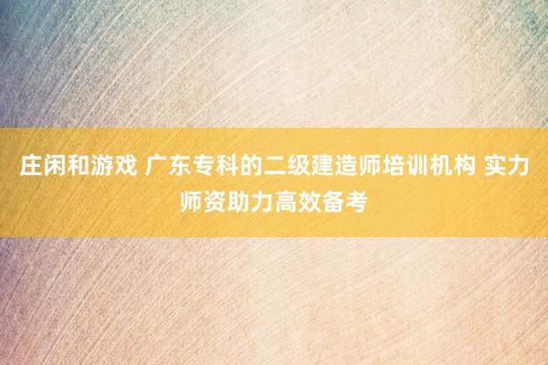 庄闲和游戏 广东专科的二级建造师培训机构 实力师资助力高效备考