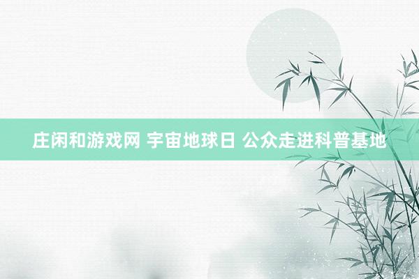 庄闲和游戏网 宇宙地球日 公众走进科普基地