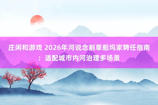 庄闲和游戏 2026年河说念割草船坞家聘任指南：适配城市内河治理多场景