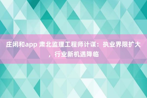 庄闲和app 肃北监理工程师计谋：执业界限扩大，行业新机遇降临