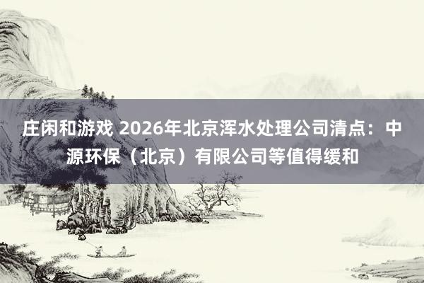 庄闲和游戏 2026年北京浑水处理公司清点：中源环保（北京）有限公司等值得缓和