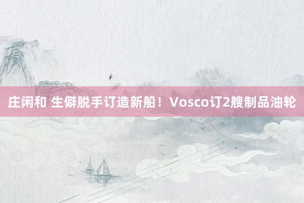 庄闲和 生僻脱手订造新船！Vosco订2艘制品油轮