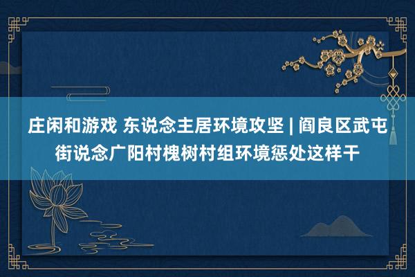 庄闲和游戏 东说念主居环境攻坚 | 阎良区武屯街说念广阳村槐树村组环境惩处这样干
