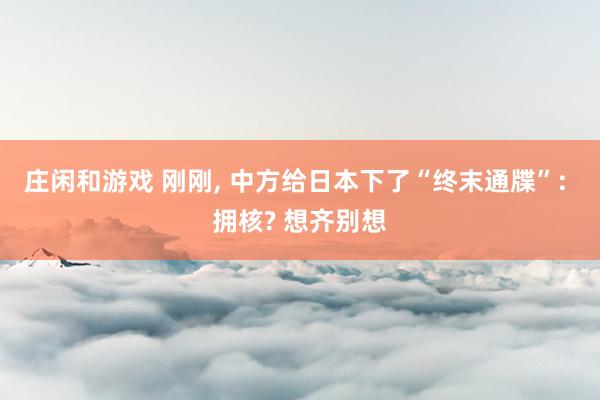 庄闲和游戏 刚刚, 中方给日本下了“终末通牒”: 拥核? 想齐别想