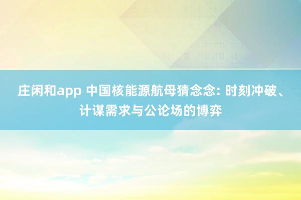 庄闲和app 中国核能源航母猜念念: 时刻冲破、计谋需求与公论场的博弈