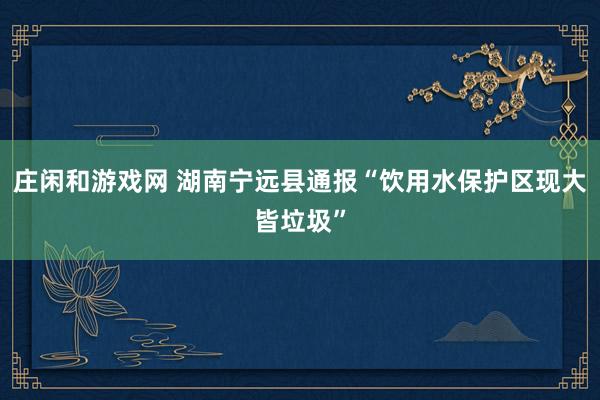 庄闲和游戏网 湖南宁远县通报“饮用水保护区现大皆垃圾”