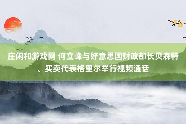 庄闲和游戏网 何立峰与好意思国财政部长贝森特、买卖代表格里尔举行视频通话